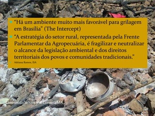 CAMPANHA FRATERNIDADE 2017 114
 “Há um ambiente muito mais favorável para grilagem
em Brasília” (The Intercept)
 “A estratégia do setor rural, representada pela Frente
Parlamentar da Agropecuária, é fragilizar e neutralizar
o alcance da legislação ambiental e dos direitos
territoriais dos povos e comunidades tradicionais.”
 Adriana Ramos, ISA
Comunidade Santana Coroatá MA
 