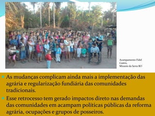 CAMPANHA FRATERNIDADE 2017 115
 As mudanças complicam ainda mais a implementação das
agrária e regularização fundiária das comunidades
tradicionais.
 Esse retrocesso tem gerado impactos direto nas demandas
das comunidades em acampam políticas públicas da reforma
agrária, ocupações e grupos de posseiros.
Acampamento Fidel
Castro,
Mirante da Serra RO
 