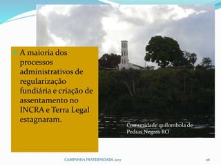 CAMPANHA FRATERNIDADE 2017 116
 A maioria dos
processos
administrativos de
regularização
fundiária e criação de
assentamento no
INCRA e Terra Legal
estagnaram.
Comunidade quilombola de
Pedras Negras RO
 