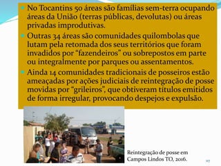  No Tocantins 50 áreas são famílias sem-terra ocupando
áreas da União (terras públicas, devolutas) ou áreas
privadas improdutivas.
 Outras 34 áreas são comunidades quilombolas que
lutam pela retomada dos seus territórios que foram
invadidos por “fazendeiros” ou sobrepostos em parte
ou integralmente por parques ou assentamentos.
 Ainda 14 comunidades tradicionais de posseiros estão
ameaçadas por ações judiciais de reintegração de posse
movidas por “grileiros”, que obtiveram títulos emitidos
de forma irregular, provocando despejos e expulsão.
CAMPANHA FRATERNIDADE 2017 117
Reintegração de posse em
Campos Lindos TO, 2016.
 