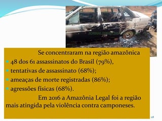 CAMPANHA FRATERNIDADE 2017 118
Se concentraram na região amazônica
 48 dos 61 assassinatos do Brasil (79%),
 tentativas de assassinato (68%);
 ameaças de morte registradas (86%);
 agressões físicas (68%).
Em 2016 a Amazônia Legal foi a região
mais atingida pela violência contra camponeses.
 