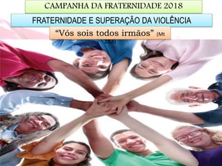 CAMPANHA DA FRATERNIDADE 2018
FRATERNIDADE E SUPERAÇÃO DA VIOLÊNCIA
“Vós sois todos irmãos” (Mt
23,8)
 