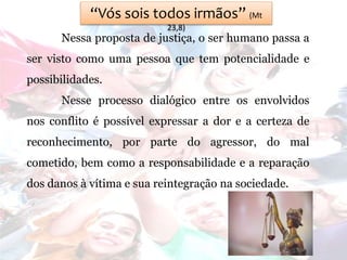 “Vós sois todos irmãos” (Mt
23,8)
Nessa proposta de justiça, o ser humano passa a
ser visto como uma pessoa que tem potencialidade e
possibilidades.
Nesse processo dialógico entre os envolvidos
nos conflito é possível expressar a dor e a certeza de
reconhecimento, por parte do agressor, do mal
cometido, bem como a responsabilidade e a reparação
dos danos à vítima e sua reintegração na sociedade.
 