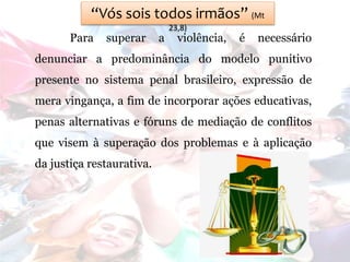 “Vós sois todos irmãos” (Mt
23,8)
Para superar a violência, é necessário
denunciar a predominância do modelo punitivo
presente no sistema penal brasileiro, expressão de
mera vingança, a fim de incorporar ações educativas,
penas alternativas e fóruns de mediação de conflitos
que visem à superação dos problemas e à aplicação
da justiça restaurativa.
 