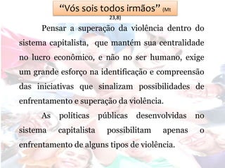 “Vós sois todos irmãos” (Mt
23,8)
Pensar a superação da violência dentro do
sistema capitalista, que mantém sua centralidade
no lucro econômico, e não no ser humano, exige
um grande esforço na identificação e compreensão
das iniciativas que sinalizam possibilidades de
enfrentamento e superação da violência.
As políticas públicas desenvolvidas no
sistema capitalista possibilitam apenas o
enfrentamento de alguns tipos de violência.
 