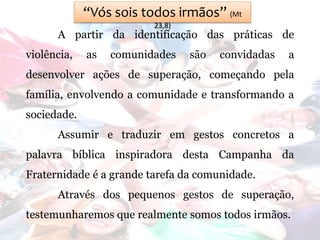 “Vós sois todos irmãos” (Mt
23,8)
A partir da identificação das práticas de
violência, as comunidades são convidadas a
desenvolver ações de superação, começando pela
família, envolvendo a comunidade e transformando a
sociedade.
Assumir e traduzir em gestos concretos a
palavra bíblica inspiradora desta Campanha da
Fraternidade é a grande tarefa da comunidade.
Através dos pequenos gestos de superação,
testemunharemos que realmente somos todos irmãos.
 