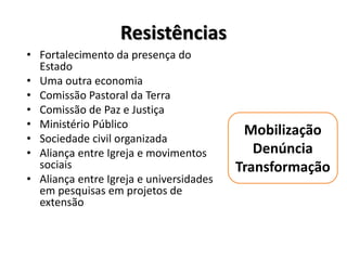 Resistências
• Fortalecimento da presença do
Estado
• Uma outra economia
• Comissão Pastoral da Terra
• Comissão de Paz e Justiça
• Ministério Público
• Sociedade civil organizada
• Aliança entre Igreja e movimentos
sociais
• Aliança entre Igreja e universidades
em pesquisas em projetos de
extensão
Mobilização
Denúncia
Transformação
 