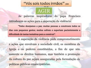 “Vós sois todos irmãos” (Mt
23,8)
AGIR
As palavras inspiradoras do papa Francisco
introduzem as ações para a superação da violência:
“Todos desejamos a paz; muitas pessoas a constroem todos os
dias com pequenos gestos; muitos sofrem e suportam pacientemente a
dificuldade de tantas tentativas para a construir”.
A superação da violência pede comprometimento
e ações que envolvam a sociedade civil, os membros da
Igreja e os poderes constituídos, a fim de que não
somente os direitos humanos, mas também a promoção
da cultura da paz sejam asseguradas pela formulação de
políticas públicas emancipatórias.
 