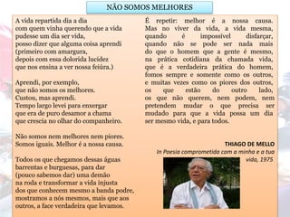 A vida repartida dia a dia
com quem vinha querendo que a vida
pudesse um dia ser vida,
posso dizer que alguma coisa aprendi
(primeiro com amargura,
depois com essa dolorida lucidez
que nos ensina a ver nossa feiúra.)
Aprendi, por exemplo,
que não somos os melhores.
Custou, mas aprendi.
Tempo largo levei para enxergar
que era de puro desamor a chama
que crescia no olhar do companheiro.
Não somos nem melhores nem piores.
Somos iguais. Melhor é a nossa causa.
Todos os que chegamos dessas águas
barrentas e burguesas, para dar
(pouco sabemos dar) uma demão
na roda e transformar a vida injusta
dos que conhecem mesmo a banda podre,
mostramos a nós mesmos, mais que aos
outros, a face verdadeira que levamos.
É repetir: melhor é a nossa causa.
Mas no viver da vida, a vida mesma,
quando é impossível disfarçar,
quando não se pode ser nada mais
do que o homem que a gente é mesmo,
na prática cotidiana da chamada vida,
que é a verdadeira prática do homem,
fomos sempre e somente como os outros,
e muitas vezes como os piores dos outros,
os que estão do outro lado,
os que não querem, nem podem, nem
pretendem mudar o que precisa ser
mudado para que a vida possa um dia
ser mesmo vida, e para todos.
THIAGO DE MELLO
In Poesia comprometida com a minha e a tua
vida, 1975
NÃO SOMOS MELHORES
 