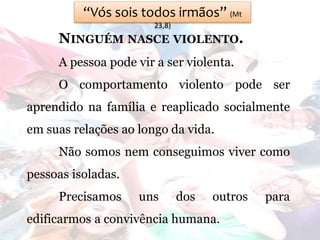 “Vós sois todos irmãos” (Mt
23,8)
NINGUÉM NASCE VIOLENTO.
A pessoa pode vir a ser violenta.
O comportamento violento pode ser
aprendido na família e reaplicado socialmente
em suas relações ao longo da vida.
Não somos nem conseguimos viver como
pessoas isoladas.
Precisamos uns dos outros para
edificarmos a convivência humana.
 