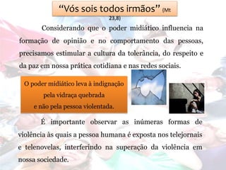 “Vós sois todos irmãos” (Mt
23,8)
Considerando que o poder midiático influencia na
formação de opinião e no comportamento das pessoas,
precisamos estimular a cultura da tolerância, do respeito e
da paz em nossa prática cotidiana e nas redes sociais.
O poder midiático leva à indignação
pela vidraça quebrada
e não pela pessoa violentada.
É importante observar as inúmeras formas de
violência às quais a pessoa humana é exposta nos telejornais
e telenovelas, interferindo na superação da violência em
nossa sociedade.
 