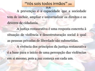 “Vós sois todos irmãos” (Mt
23,8)
A prevenção é a capacidade que a sociedade
tem de incluir, ampliar e universalizar os direitos e os
deveres de cidadania.
A justiça restaurativa é uma resposta concreta à
situação de violência e desestruturação social à qual
as pessoas privadas de liberdade são submetidas.
A vivência dos princípios da justiça restaurativa
é a base para o início de uma percepção das violências
em si mesmo, pois a paz começa em cada um.
 