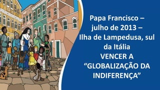 Papa Francisco –
julho de 2013 –
Ilha de Lampedusa, sul
da Itália
VENCER A
“GLOBALIZAÇÃO DA
INDIFERENÇA”
 