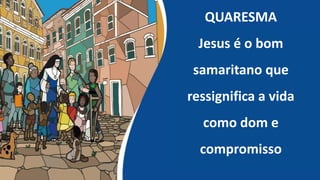 QUARESMA
Jesus é o bom
samaritano que
ressignifica a vida
como dom e
compromisso
 