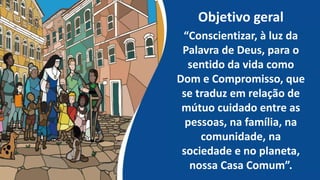 Objetivo geral
“Conscientizar, à luz da
Palavra de Deus, para o
sentido da vida como
Dom e Compromisso, que
se traduz em relação de
mútuo cuidado entre as
pessoas, na família, na
comunidade, na
sociedade e no planeta,
nossa Casa Comum”.
 