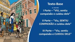Texto-Base
(Lc 10,33-34)
I Parte – “VIU, sentiu
compaixão e cuidou dele”
II Parte – “Viu, SENTIU
COMPAIXÃO e cuidou dele”
III Parte – “Viu, sentiu
compaixão e CUIDOU DELE”
 