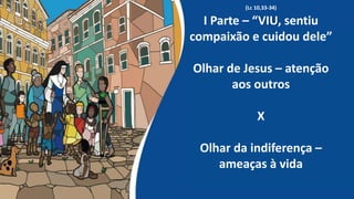 (Lc 10,33-34)
I Parte – “VIU, sentiu
compaixão e cuidou dele”
Olhar de Jesus – atenção
aos outros
X
Olhar da indiferença –
ameaças à vida
 