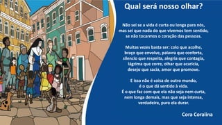 Qual será nosso olhar?
Não sei se a vida é curta ou longa para nós,
mas sei que nada do que vivemos tem sentido,
se não tocarmos o coração das pessoas.
Muitas vezes basta ser: colo que acolhe,
braço que envolve, palavra que conforta,
silencio que respeita, alegria que contagia,
lágrima que corre, olhar que acaricia,
desejo que sacia, amor que promove.
E isso não é coisa de outro mundo,
é o que dá sentido à vida.
É o que faz com que ela não seja nem curta,
nem longa demais, mas que seja intensa,
verdadeira, pura ela durar.
Cora Coralina
 