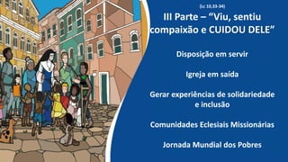 (Lc 10,33-34)
III Parte – “Viu, sentiu
compaixão e CUIDOU DELE”
Disposição em servir
Igreja em saída
Gerar experiências de solidariedade
e inclusão
Comunidades Eclesiais Missionárias
Jornada Mundial dos Pobres
 