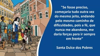 "Se fosse preciso,
começaria tudo outra vez
do mesmo jeito, andando
pelo mesmo caminho de
dificuldades, pois a fé, que
nunca me abandona, me
daria forças para ir sempre
em frente“
Santa Dulce dos Pobres
 