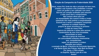 Oração da Campanha da Fraternidade 2020
Deus, nosso Pai, fonte da vida e princípio do bem viver,
criastes o ser humano e lhe confiastes o mundo
como um jardim a ser cultivado com amor.
Dai-nos um coração acolhedor para assumir
a vida como dom e compromisso.
Abri nossos olhos para ver
as necessidades dos nossos irmãos e irmãs,
sobretudo dos mais pobres e marginalizados.
Ensinai-nos a sentir a verdadeira compaixão
expressa no cuidado fraterno,
próprio de quem reconhece no próximo
o rosto do vosso Filho.
Inspirai-nos palavras e ações para sermos
construtores de uma nova sociedade,
reconciliada no amor.
Dai-nos a graça de vivermos
em comunidades eclesiais missionárias
que, compadecidas,
vejam, se aproximem e cuidem
daqueles que sofrem,
a exemplo de Maria, a Senhora da Conceição Aparecida,
e de Santa Dulce dos Pobres, Anjo Bom do Brasil.
Por Jesus, o Filho amado,
no Espírito, Senhor que dá a vida.
Amém!
 