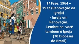 1ª Fase: 1964 –
1972 (Renovação da
Igreja)
- Igreja em
Renovação.
Lembre-se: você
também é Igreja
(70 Dioceses
do Brasil)
 