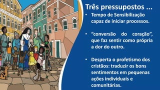 Três pressupostos ...
• Tempo de Sensibilização
capaz de iniciar processos.
• “conversão do coração”,
que faz sentir como própria
a dor do outro.
• Desperta o profetismo dos
cristãos: traduzir os bons
sentimentos em pequenas
ações individuais e
comunitárias.
 