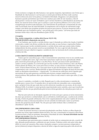 Cristo esclarece o enigma da vida humana e nos aponta respostas. Aprendemos com Cristo que a
finalidade da vida humana é o serviço para a construção do Reino de Deus onde a justiça
misericordiosa do amor torna plena a verdadeira felicidade. Chegamos a ser plenamente
humanos quando permitimos que Cristo nos conduza para além de nós mesmos, a fim de
alcançarmos o nosso ser mais verdadeiro, que é sermos fazedores e distribuidores da Justiça do
Reino. Ao anunciar Jesus Cristo, que é a justiça e a paz em pessoa (Efésios 2,14; 6,15) a nova
evangelização incentiva todo batizado a ser instrumento de pacificação e testemunha de uma
vida reconciliada, base de toda felicidade. O rompimento com as fontes do sofrimento exige
romper com ideias que propõem projetos de poucos para poucos. É preciso despertar toda a
sociedade para um verdadeiro pacto – um acordo para viver juntos – de forma que todo ser
humano tenha vida e vida em abundância (João 10,10).
3ª PARTE:
Viu, sentiu compaixão, e cuidou dele (Lucas 10,33-34)
CUIDAR DE JESUS: disposição em servir
O ser humano, que recebe o carinho divino e que é chamado ao cultivo da criação, é também
convocado a cuidar com divino carinho da vida em todas as suas formas e expressões (Salmo
8,4s). A pessoa que recebe verdadeiramente o carinho divino sente que somos todos irmãos,
independente da etnia, posição social ou nacionalidade. Por isso o agir de todo discípulo
missionário tem por objetivo resgatar o sentido do viver no horizonte da fé cristã, proclamando
a beleza da vida.
A VIDA CRISTÃ É ESSENCIALMENTE SAMARITANA
Temos que ter consciência que a vida é essencialmente samaritana: traz no seu sentido mais
radical o cuidado pelo outro. Agir como bom samaritano supõe um novo aprendizado obtido
pela conversão provocada por Jesus e sua Boa Nova. Só em e por Jesus Cristo aprendemos a
cuidar e sermos cuidados. É a conversão que nos faz escolher a bacia de Jesus e não a de Pilatos.
A bacia diante de Pilatos, ele a usou para lavar as mãos, ou seja, tornar-se indiferente à dor do
outro. A bacia diante de Jesus, ele a usou para lavar os pés dos discípulos, sinal de cuidado e
compromisso com o serviço. Redescobrindo as águas do batismo nas águas da bacia do lava-pés,
todos os discípulos missionários – a Igreja toda – se colocam em saída para servir àqueles que
necessitam da sua ação generosa, envolvida pela ternura, sempre amparada na justiça
misericordiosa. Não podemos dizer que amamos a Deus se não vemos o outro que sofre. (1 João
4,19-20).
Jesus é o caminho, a verdade e a vida. Naquele que é a vida, encontramos o caminho do
sentido para o nosso viver. O caminho deve ser percorrido em comunhão com a comunidade,
pois o próprio Cristo diz que onde dois ou três estiverem reunidos em seu nome, ali ele estará
(Mateus 8,20). A verdade é o amor gratuito experimentado neste caminho, amor que transforma
a realidade da dor em paz plenificada pela ternura divina geradora da vida plena para todo ser
humano.
Não há outro jeito de ser discípulo seguidor de Cristo sem que a pessoa se torne missionária
do amor que promove a solidariedade com os sofredores, lembrando que, a ausência do sentido
da vida, é fonte de grande sofrimento. Para viver organizadamente este amor repleto de ternura,
a CNBB une todas as dioceses brasileiras em um caminho de dedicação e amor ao próximo
através das propostas da CF 2020: “Eu vim para que todos tenham vida e a tenham em
abundância” (João 10,10).
UM COMPROMISSO COM A VIDA
O amor às pessoas favorece o encontro da plenitude com Deus. Fechar os olhos diante do
próximo nos torna cegos também diante de Deus. Por isso, o missionário só anuncia a Boa Nova
se procura fazer o bem ao próximo, desejando a felicidade de todos: há mais felicidade em dar
do que em receber (Atos dos Apóstolos 20,35);
UM COMPROMISSO PESSOAL
As mudanças que queremos para o mundo só serão reais se começarem em nós, a partir de
nós, afetando positivamente o ambiente em que vivemos. Podemos sentir esta ação como algo
difícil, às vezes até cansativa. Mas somos chamados sempre a sermos pessoas comparadas a
jarras (cântaros) sempre dispostas a darem de beber a água da esperança pela vida através da
 