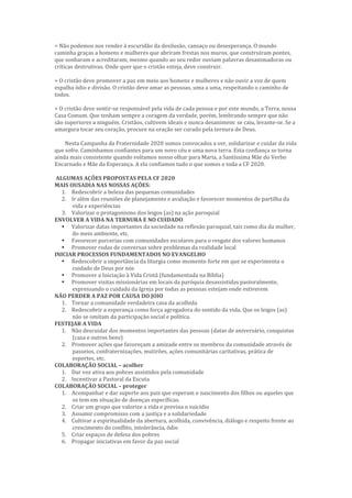 = Não podemos nos render à escuridão da desilusão, cansaço ou desesperança. O mundo
caminha graças a homens e mulheres que abriram frestas nos muros, que construíram pontes,
que sonharam e acreditaram, mesmo quando ao seu redor ouviam palavras desanimadoras ou
críticas destrutivas. Onde quer que o cristão esteja, deve construir.
= O cristão deve promover a paz em meio aos homens e mulheres e não ouvir a voz de quem
espalha ódio e divisão. O cristão deve amar as pessoas, uma a uma, respeitando o caminho de
todos.
= O cristão deve sentir-se responsável pela vida de cada pessoa e por este mundo, a Terra, nossa
Casa Comum. Que tenham sempre a coragem da verdade, porém, lembrando sempre que não
são superiores a ninguém. Cristãos, cultivem ideais e nunca desanimem: se caiu, levante-se. Se a
amargura tocar seu coração, procure na oração ser curado pela ternura de Deus.
Nesta Campanha da Fraternidade 2020 somos convocados a ver, solidarizar e cuidar da vida
que sofre. Caminhamos confiantes para um novo céu e uma nova terra. Esta confiança se torna
ainda mais consistente quando voltamos nosso olhar para Maria, a Santíssima Mãe do Verbo
Encarnado e Mãe da Esperança. A ela confiamos tudo o que somos e toda a CF 2020.
ALGUMAS AÇÕES PROPOSTAS PELA CF 2020
MAIS OUSADIA NAS NOSSAS AÇÕES:
1. Redescobrir a beleza das pequenas comunidades
2. Ir além das reuniões de planejamento e avaliação e favorecer momentos de partilha da
vida e experiências
3. Valorizar o protagonismo dos leigos (as) na ação paroquial
ENVOLVER A VIDA NA TERNURA E NO CUIDADO
 Valorizar datas importantes da sociedade na reflexão paroquial, tais como dia da mulher,
do meio ambiente, etc.
 Favorecer parcerias com comunidades escolares para o resgate dos valores humanos
 Promover rodas de conversas sobre problemas da realidade local
INICIAR PROCESSOS FUNDAMENTADOS NO EVANGELHO
 Redescobrir a importância da liturgia como momento forte em que se experimenta o
cuidado de Deus por nós
 Promover a Iniciação à Vida Cristã (fundamentada na Bíblia)
 Promover visitas missionárias em locais da paróquia desassistidas pastoralmente,
expressando o cuidado da Igreja por todas as pessoas estejam onde estiverem
NÃO PERDER A PAZ POR CAUSA DO JOIO
1. Tornar a comunidade verdadeira casa da acolhida
2. Redescobrir a esperança como força agregadora do sentido da vida. Que os leigos (as)
não se omitam da participação social e política.
FESTEJAR A VIDA
1. Não descuidar dos momentos importantes das pessoas (datas de aniversário, conquistas
(casa e outros bens)
2. Promover ações que favoreçam a amizade entre os membros da comunidade através de
passeios, confraternizações, mutirões, ações comunitárias caritativas, prática de
esportes, etc.
COLABORAÇÃO SOCIAL – acolher
1. Dar voz ativa aos pobres assistidos pela comunidade
2. Incentivar a Pastoral da Escuta
COLABORAÇÃO SOCIAL – proteger
1. Acompanhar e dar suporte aos pais que esperam o nascimento dos filhos ou aqueles que
os tem em situação de doenças específicas.
2. Criar um grupo que valorize a vida e previna o suicídio
3. Assumir compromisso com a justiça e a solidariedade
4. Cultivar a espiritualidade da abertura, acolhida, convivência, diálogo e respeito frente ao
crescimento do conflito, intolerância, ódio
5. Criar espaços de defesa dos pobres
6. Propagar iniciativas em favor da paz social
 
