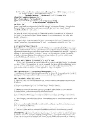 7. Favorecer a acolhida em nossas comunidades daquele que é diferente por pertencer a
uma tradição religiosa e cultural diferente da nossa
PARA RELEMBRAR A CAMPANHA DA FRATERNIDADE 2019
CAMPANHA DA FRATERNIDADE 2019 –
TEMA: Fraternidade e Políticas Públicas
LEMA: Serás libertado pelo direito e pela justiça (Isaías 1,27)
PONTOS CENTRAIS DO TEXTO BASE
INTRODUÇÃO
Os que seguem a Jesus e o anunciam pela Palavra e pelo testemunho, formam a comunidade, a
Igreja que é a presença do Reino de Deus na sociedade que busca fazê-la cada vez mais
envolvida pelo direito e pela justiça.
Um modo de sermos cristãos ativos na transformação da sociedade é ajudar na proposição,
discussão e execução de Políticas Públicas para que as pessoas possam ser libertadas pelo
direito e pela justiça.
DESTAQUEè O que são Políticas Públicas, qual a sua importância e a nossa participação como
cristãos nelas fazem parte da caminhada da nossa Campanha da Fraternidade deste ano.
O QUE SÃO POLÍTICAS PÚBLICAS:
Política Pública é o cuidado do todo realizado pelo Governo ou pelo Estado. De Governo, porque
ligado a um determinado executor (prefeito / governador / presidente da república), portanto é
temporário. De Estado quando são ações permanentes, ligadas à Educação, à Saúde, à Segurança
Pública, ao Saneamento Básico, à Ecologia e outros. Portanto, Políticas Públicas são aquelas
ações discutidas, decididas, programadas e executadas em favor de todos os membros da
sociedade. São ações do Governo ou do Estado.
POR QUE A IGREJA QUER REFLETIR POLÍTICAS PÚBLICAS?
As Diretrizes Gerais da Ação Evangelizadora da Igreja no Brasil (DGAE) 2003/2006 lembra-
nos que a Política é forma sublime de exercer a caridade. Portanto, as Políticas Públicas – como
ação em favor da vida humana -, nos recordam que a nossa fé se traduz em atos concretos e
quotidianos, destinados a ajudar o nosso próximo no corpo e no espírito.
OBJETIVO GERAL DA CF (Campanha da Fraternidade) 2019:
“Estimular a participação em Políticas Públicas, à luz da Palavra de Deus e da Doutrina Social da
Igreja para fortalecer a cidadania e o bem comum, sinais de fraternidade”.
OBJETIVOS ESPECÍFICOS DA CF 2019:
(1) Conhecer como são formuladas e aplicadas as Políticas Públicas estabelecidas pelo Estado
Brasileiro;
(2) Exigir ética na formulação e na concretização das Políticas Públicas;
(3) Despertar a consciência e incentivar a participação de todo cidadão na construção de
Políticas Públicas em âmbito nacional, estadual e municipal;
(4) Propor Políticas Públicas que assegurem os direitos sociais aos mais frágeis e vulneráveis;
(5) Trabalhar para que as Políticas Públicas eficazes de governo se consolidem como políticas de
Estado;
(6) Promover a formação política dos membros de nossa Igreja, especialmente dos jovens, em
vista do exercício da cidadania;
(7) Suscitar cristãos católicos comprometidos na política como testemunho concreto da fé.
IMPORTANTE: A Quaresma é um tempo favorável para os cristãos saírem da própria alienação
existencial. A força do Evangelho desperta para a grandeza e para a profundidade da vida em
Cristo. Graças à escuta da Palavra de Deus, somos levados a intuir a preciosidade da existência
 