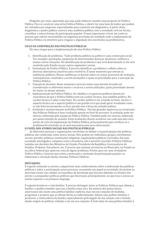 Ninguém, por mais capacitado que seja, pode elaborar sozinho uma proposta de Política
Pública. Para se construir uma séria Política Pública, o ideal é ter uma base de dados que podem
ser coletados por empresas especializadas para construir um diagnóstico. A partir deste
diagnóstico, o poder público convoca uma audiência pública com a sociedade civil em fóruns,
conselhos e outras formas de participação popular. O mais importante é levar em conta as
pessoas que sofrem necessidades ou angústias provindas da realidade onde a implantação da
Política Pública irá interferir para resgatar a dignidade dos envolvidos na problemática.
CICLO DA CONSTRUÇÃO DAS POLÍTICAS PÚBLICAS
Há cinco etapas para a implementação de uma Política Pública
1. Identificação do problema. Todo problema público ou político é uma construção social.
Por exemplo: queimadas, epidemias de determinadas doenças, desastres, violência e
muitas outras situações. Na identificação do problema é que será determinado se ele será
resolvido pelo Estado ou por outros segmentos sociais.
2. Formulação da Política Pública. É preciso identificar o problema e refletir sobre as
diversas alternativas possíveis para resolvê-lo. É neste momento que entram as
audiências públicas. Nestas audiências se discute sobre os custos, processos de avaliação,
consequências, resultados a serem alcançados e quais as prioridades para a execução da
Política Pública.
3. Tomada de decisões. Neste momento é preciso tomar uma decisão levando em
consideração os diferentes meios e recursos a serem utilizados, quais prioridades devem
ter maior ou menor atenção.
4. Implementação da Política Pública. Os cidadãos e os gestores políticos devem ter
consciência de que a Política Pública tem um caráter técnico, mas também político. No
caráter técnico é saber como fazer. No caráter político é ter vontade de fazer. Excluir o
aspecto técnico ou o aspecto político é um grande erro que pode gerar resultados ruins,
se não feito tecnicamente ou ficar parado sem a força da vontade política.
5. Avaliação e monitoramento da Política Pública. Um dos grandes equívocos na construção
das Políticas Públicas é fazer avaliação apenas no final do processo. A avaliação pode ser
interna, elaborada pela equipe da Política Pública. Também pode ser externa, elaborada
por quem entende do assunto. Estas avaliações devem acontecer em cada uma das cinco
partes do ciclo da implantação da Política Pública, principalmente para verificar se o
problema foi resolvido ou se será necessária uma nova intervenção.
O PAPEL DOS ATORES SOCIAIS NAS POLÍTICAS PÚBLICAS
‘ As diferentes pessoas e organizações envolvidas no debate e na participação das políticas
públicas são conhecidas como atores sociais. Eles podem ser indivíduos, grupos, movimentos
sociais, partidos políticos, instituições religiosas, organizações públicas e privadas. Em uma
sociedade interligada e complexa como a brasileira, não é possível conceber Políticas Públicas
isoladas nas decisões dos Ministros do Estado, Presidente da República, Governadores de
Estados, Prefeitos, Vereadores, etc. É preciso que existam secretarias no Município, no Estado ou
na esfera Federal que ajam em vista de algum problema. Porém, para ser uma verdadeira
Política Pública, é preciso que exista a motivação e aceitação da participação popular na
elaboração e execução destas mesmas Políticas Públicas.
DESTAQUES:
É urgente estimular os jovens a adquirirem mais conhecimento sobre a elaboração das políticas
públicas e sobre a participação nesse processo, assumindo seu papel na sociedade. Já existem ou
deveriam existir nas cidades os Conselhos da Juventude que buscam defender os direitos dos
jovens e acompanhar políticas públicas que favoreçam, principalmente, no que toca o acesso ao
ensino superior e ao primeiro emprego.
É urgente fortalecer a vida familiar. É preciso distinguir entre as Políticas Públicas que afetam a
família e a política familiar que tem a família como alvo. Na maioria dos países latino-
americanos não existe uma política familiar explícita, mas sim um conjunto de medidas,
programas e projetos que as afetam direta ou indiretamente. Adotar uma política familiar é
promover a redescoberta da família, especialmente pelo ângulo de sua relação com o Estado,
dando origem às políticas voltadas a ela em seu conjunto. É lícito falar de uma política familiar à
 