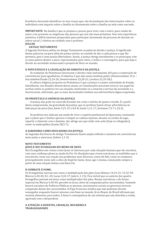 brasileira, buscando identificar os seus traços que, vão da mediação das intervenções sobre os
indivíduos com impacto sobre a família ou diretamente sobre a família ou nela como um todo.
IMPORTANTE: Na família é que se prepara a pessoa para viver com o outro, para cuidar do
outro a ter presente as exigências das pessoas que nos são mais próximas. Sem esta experiência
primeira, é difícil estarmos preparados para participar ativamente do processo de decisão na
esfera social / coletiva no cuidado com o próximo.
JULGAR
ANTIGO TESTAMENTO
A Sagrada Escritura utiliza no Antigo Testamento as palavras direito e justiça. O significado
destas palavras vai para além da justiça estrita, no sentido de dar a cada pessoa o que lhe
pertence, pois é uma justiça libertadora. Assim, a justiça obriga moralmente a se preocupar com
os mais pobres dentre o povo, representados pela viúva, o órfão e o estrangeiro, para que haja o
direito na sociedade instaurando o projeto de Deus no mundo.
O PENTATEUCO E A LEGISLAÇÃO DO DIREITO E DA JUSTIÇA
As tradições do Pentateuco favorecem o direito como instrumento útil para a construção de
convivências mais igualitárias. O objetivo é que não exista nenhum pobre (Deuteronômio 15,4 –
leia também Êxodo 22,24-26; Deuteronômio 23,20-21; Levítico 25,35-58;).
A cultura religiosa proposta no Pentateuco é que a justiça é a maior autoridade do Estado.
Semelhante, nos Estados democráticos atuais, as Constituições precisam exercer seu papel de
nortear todos os poderes em sua atuação, motivando-os a estarem a serviço da sociedade e a
favorecerem, sobretudo, que os mais necessitados tenham sua sobrevivência digna respeitada.
OS PROFETAS E O ANÚNCIO DA JUSTIÇA
A justiça não pode ser exercida levando em conta o mérito de quem a recebe. É a partir
desta compreensão, da gratuidade da justiça, que os profetas fazem sérias advertências às
lideranças do povo (leia Amós 5,21-25 e 8,4-8; Isaías 1,11-17; Jeremias 7,3-7 e 22,3).
Os profetas nos indicam um modo de viver o espírito penitencial da Quaresma, ensinando
que o jejum que o Senhor aprecia é romper as cadeias injustas, desatar as cordas do jugo,
repartir o alimento com o faminto, dar abrigo aos que estão sem asilo (hoje os refugiados),
vestir os maltrapilhos (Isaías 58,5-7).
A SABEDORIA COMO EDUCADORA DA JUSTIÇA
As Sagradas Escrituras do Antigo Testamento fazem ampla reflexão e insistem em convivências
mais justas e amorosas (Salmo 1,1-3).
NOVO TESTAMENTO
JESUS E SEU EVANGELHO DO REINO DE DEUS
Nos Evangelhos nós vemos como Jesus se interessa por cada situação humana que ele encontra,
com uma confiança plena na ajuda do Pai. Os discípulos que vivem com Jesus, as multidões que o
encontram, veem sua reação aos problemas mais diversos, como ele fala, como se comporta,
principalmente veem nele a obra do Espírito Santo. Jesus age e ensina, começando sempre a
partir de uma relação íntima com Deus Pai
O COMBATE À FOME:
Os Evangelistas narram seis vezes a multiplicação dos pães (Leia Mateus 14,13-21; 15,32-39;
Marcos 6,30-44; 8.1-10; Lucas 9,10-17; João 6, 1-15). Fica visível que os autores dos quatro
Evangelhos pensam em Jesus como multiplicador dos pães. Nestas narrativas, e de forma
especial em Marcos 6,30-44, percebe-se Jesus cheio de compaixão pelos necessitados. Somente
haverá iniciativa de Políticas Públicas se pessoas, movimentos sociais ou governos tiverem
compaixão diante dos necessitados. O Papa Francisco lembra que não podemos dormir
sossegados enquanto houver pessoas com fome no mundo. Já os Bispos do Brasil afirmam que
existem alimentos para todos. A fome é consequência de um sistema que não distribui a renda,
agravado com o desperdício.
A ATENÇÃO A DOENTES, CRIANÇAS, MULHERES E
TRABALHADORES
 