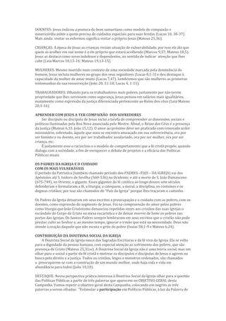 DOENTES: Jesus indicou a postura do bom samaritano como modelo de compaixão e
misericórdia anhte a quem precisa de cuidados especiais para suas feridas (Lucas 10, 30-37).
Mais ainda: visitar os enfermos significa visitar o próprio Jesus (Mateus 25,36).
CRIANÇAS: À época de Jesus as crianças viviam situação de vulnerabilidade, por isso ele diz que
quem as acolher em sue nome é a ele próprio que estará acolhendo (Marcos 9,37; Mateus 18,5).
Jesus as destaca como seres indefesos e dependentes, no sentido de indicar atenção que lhes
cabe (Leia Marcos 10,13-16; Mateus 19,13-15).
MULHERES: Mesmo inserido num contexto de uma sociedade marcada pela dominância do
homem, Jesus incluiu mulheres no grupo dos seus seguidores (Lucas 8,1-3) e deu destaque à
capacidade da mulher de amar muito (Lucas 7,47). Lembremos que são mulheres as primeiras
testemunhas da sua ressurreição (João 20, 11-18; Lucas 4, 1-11).
TRABALHADORES: Olhando para os trabalhadores mais pobres, justamente por não terem
propriedade que lhes servissem como segurança, Jesus pensou em salários mais igualitários,
exatamente como expressão da justiça diferenciada pertencente ao Reino dos céus (Leia Mateus
20,1-16).
APRENDER COM JESUS A TER COMPAIXÃO DOS SOFREDORES
Ser discípulo ou discípula de Jesus inclui a tarefa de compreender as dimensões sociais e
políticas iluminadas pela Boa Nova anunciada pelo Mestre. Afinal, o Reino dos Céus é a presença
da justiça (Mateus 6,33. João 15,12). O amor ao próximo deve ser praticado com renovado ardor
missionário, sobretudo, àquele que mais se encontra ameaçado em sua sobrevivência, ora por
ser faminto e ou doente, ora por ser trabalhador assalariado, ora por ser mulher, ora por ser
criança, etc.
É justamente esse o raciocínio e o modelo de comportamento que a fé cristã propõe, quando
dialoga com a sociedade, a fim de enriquecer o debate de projetos e a eficácia das Políticas
Públicas atuais
OS PADRES DA IGREJA E O CUIDADO
COM OS MAIS VULNERÁVEIS
O período da Patrística (também chamado período dos PADRES –PAIS – DA IGREJA) vai dos
Apóstolos até S. Isidoro de Sevilha (560-536) no Ocidente; e até a morte de S. João Damasceno
(675-749), no Oriente, o gigante. Esses gigantes da fé católica ao longo desses sete séculos
defenderam e formularam a fé, a liturgia, a catequese, a moral, a disciplina, os costumes e os
dogmas cristãos; por isso são chamados de “Pais da Igreja” porque lhes traçaram o caminho.
Os Padres da Igreja deixaram em seus escritos a preocupação e o cuidado com os pobres, com os
doentes, como expressão do segmento de Jesus. Foi na compreensão do amor pelos pobres
como liturgia que João Crisóstomo denunciou repetidas vezes aos cristãos das suas Igrejas o
escândalo do Corpo de Cristo na mesa eucarística e de deixar morrer de fome os pobres nas
portas das Igrejas. Os Santos Padres sempre lembraram em seus escritos que o cristão não pode
prestar culto ao Senhor e, ao mesmo tempo, ignorar o irmão que está na necessidade. Deus não
atende à oração daquele que não escuta o grito do pobre (Isaías 58,1-9 e Mateus 6,24).
CONTRIBUIÇÃO DA DOUTRINA SOCIAL DA IGREJA
A Doutrina Social da Igreja nasce das Sagradas Escrituras e da fé viva da Igreja. Ela se volta
para a dignidade da pessoa humana, com especial atenção ao sofrimento dos pobres, que são
presença de Cristo (Mateus 25,31ss). A Doutrina Social da Igreja não é uma teoria social, mas um
olhar para o social a partir da fé cristã e motivar os discípulos e discípulas de Jesus a agirem na
busca pelo direito e a justiça. Todos os cristãos, leigos e ministros ordenados, são chamados
a preocuparem-se com a construção de um mundo melhor, onde haja vida e vida em
abundância para todos (João 10,10).
DESTAQUE: Nessa perspectiva prática interessa à Doutrina Social da Igreja olhar para a questão
das Políticas Públicas a partir de três palavras que aparecem no OBJETIVO GERAL desta
Campanha. Vamos repetir o objetivo geral desta Campanha, colocando em negrito as três
palavras a serem olhadas: “Estimular a participação em Políticas Públicas, à luz da Palavra de
 
