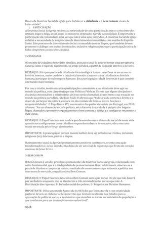 Deus e da Doutrina Social da Igreja para fortalecer a cidadania e o bem comum, sinais de
fraternidade”.
1. PARTICIPAÇÃO
A Doutrina Social da Igreja evidencia a necessidade de uma participação ativa e consciente dos
cristãos leigos e leiga, assim como os ministros ordenados na vida da sociedade. É importante a
participação da comunidade, uma vez que não é uma ação individual. A Doutrina Social da Igreja
enfatiza a necessidade de um processo de discernimento comunitário, com auxílio do Espírito
Santo. Este processo de discernimento inclui a comunhão com os Bispos, que também devem
promover o diálogo com outras instituições, inclusive religiosas para que a participação ativa de
todos despertem a consciência cidadã.
2-CIDADANIA
O conceito de cidadania tem vários sentidos, pois para situá-lo pode se tomar uma perspectiva
natural, como o lugar do nascimento, ou então jurídica, a partir da noção de direitos e deveres.
DESTAQUE: Há a perspectiva da cidadania ético-teológica. Assim como Deus se encarnou na
história humana, assim também o cristão é chamado a assumir a sua cidadania na história
humana, participar de tudo o que é humano. Esta participação cidadã do cristão é que constrói
um mundo mais humano.
Por isso o cristão, tendo uma ativa participação e assumindo a sua cidadania deve agir no
mundo da política, com claro destaque nas Políticas Públicas. É certo que alguns discípulos e
discípulas missionários e missionárias de Jesus serão chamados a exercerem a sua vocação no
mundo da política partidária. São João Paulo II afirmou que “todos e cada um tem o direito e o
dever de participar da política, embora em diversidade de formas, níveis, funções e
responsabilidades”. O Papa Bento XVI, no encontro das pastorais sociais em Portugal, em 2010,
afirmou: “Na sua dimensão social e política, esta diaconia da caridade é própria dos leigos e
leigas, chamados a promover organicamente o bem comum, a justiça e a configurar retamente a
vida social.
DESTAQUE: O Papa Francisco nos lembra que desenvolvemos a dimensão social de nossa vida
quando nos configuramos como cidadãos responsáveis dentro de um povo, não como uma
massa arrastada pelas forças dominantes.
IMPORTANTE: A preocupação por um mundo melhor deve ser de todos os cristãos, incluindo
religiosos (as), diáconos, padres e bispos.
O pensamento social da Igreja é primariamente positivoe construtivo, orienta uma ação
transformadora e, nesse sentido, não deixa de ser um sinal de esperança que brota do coração
amoroso de Jesus Cristo.
3-BEM COMUM
O Bem Comum é um dos princípios permanentes da Doutrina Social da Igreja, relacionado com
outro fundamental, que é o da dignidade da pessoa humana. Hoje, infelizmente, observa-se a
perda de direitos e conquistas sociais, resultado de uma economia que submete a política aos
interesses do mercado, prejudicando o Bem Comum.
DESTAQUE: O Papa Francisco relaciona o Bem Comum com a paz social. Diz ele que não haverá
paz verdadeira enquanto não se atenderem a três reinvindicações sociais que são: A-
Distribuição das riquezas; B- Inclusão social dos pobres; C- Respeito aos Direitos Humanos.
IMPORTANTE: O Documento de Aparecida (n.403) diz que “nesta tarefa e com criatividade
pastoral, devem-se elaborar ações concretas que tenham incidência nos Estados para a
aprovação de políticas sociais e econômicas que atendam as várias necessidades da população e
que conduzam para um desenvolvimento sustentável”.
AGIR
 