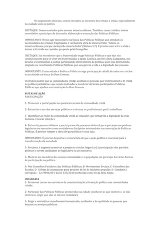No seguimento de Jesus, somos enviados ao encontro dos irmãos e irmãs, especialmente
no cuidado com os pobres.
DESTAQUE: Somos enviados para sermos misericordiosos. Também, como cristãos, somos
convidados a participar da discussão, elaboração e execução das Políticas Públicas.
IMPORTANTE: Nosso agir missionário na busca das Políticas Públicas que atendam às
necessidades dos irmãos fragilizados é verdadeira obra de misericórdia: “felizes os
misericordiosos, porque alcançarão misericórdia” (Mateus 5,7). É preciso unir a fé e a vida e
tornar a fé vivida no caminho proposto pelo Evangelho.
DESTAQUE: Ao reconhecer que a fraternidade exige Políticas Públicas e que elas são
condicionantes para se viver em fraternidade, a Igreja Católica, através desta Campanha, nos
desafia a testemunhar a justiça participando efetivamente da política, quer seja defendendo,
exigindo ou construindo Políticas Públicas que assegurem a vida e a dignidade das pessoas.
IMPORTANTE: Fraternidade e Políticas Públicas exige participação cidadã de todos os cristãos
na sociedade na busca do Bem Comum.
Os Bispos pedem que as comunidades cristãs acolham as pessoas que testemunham a fé cristã
na política partidária e que sejam motivadas a construir de forma participativa Políticas
Públicas que ajudem na construção do Bem Comum.
PISTAS DE AÇÃO
PARTICIPAÇÃO
1- Promover a participação nas pastorais sociais da comunidade cristã
2- Estimular o uso dos serviços públicos e valorizar os profissionais que lá trabalham
3- Identificar ao redor da comunidade cristã as situações que denigrem a dignidade da vida
humana e buscar soluções
4- Estimular pessoas idôneas a participarem do processo eleitoral para que ajam nos poderes
legislativo ou executivo como verdadeiros discípulos missionários na construção de Políticas
Públicas. É preciso romper a ideia de que política é coisa suja.
IMPORTANTE: É preciso despertar a consciência de que a ação política é essencial para a
transformação da sociedade
5- Portanto, é urgente incentivar e preparar cristãos leigos (as) à participação dos partidos
políticos e serem candidatos ao legislativo ou ao executivo.
6- Mostrar aos membros das nossas comunidades e à população em geral que há várias formas
de participação na política:
A- Nos Conselhos Paritários das Políticas Públicas; B- Movimentos Sociais; C- Conselhos das
Escolas; D- Coletas de assinaturas para projetos de lei de iniciativa popular; E- Combate à
corrupção – Lei 9840/00 e da lei 135/2010 conhecida como lei da ficha limpa
CIDADANIA
1- Promover cursos ou encontros de conscientização e formação política nas comunidades
cristãs.
2- Participar das Políticas Públicas promovidas na cidade (conhecer as que existem e, se não
existirem, exigir que elas se tornem realidade).
3- Exigir e reivindicar atendimento humanizado, acolhedor e de qualidade às pessoas que
buscam os serviços públicos.
 