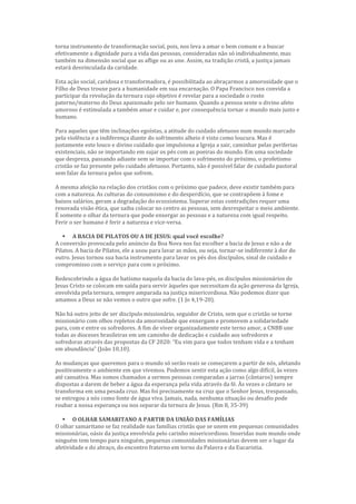 torna instrumento de transformação social, pois, nos leva a amar o bem comum e a buscar
efetivamente a dignidade para a vida das pessoas, consideradas não só individualmente, mas
também na dimensão social que as aflige ou as une. Assim, na tradição cristã, a justiça jamais
estará desvinculada da caridade.
Esta ação social, caridosa e transformadora, é possibilitada ao abraçarmos a amorosidade que o
Filho de Deus trouxe para a humanidade em sua encarnação. O Papa Francisco nos convida a
participar da revolução da ternura cujo objetivo é revelar para a sociedade o rosto
paterno/materno do Deus apaixonado pelo ser humano. Quando a pessoa sente o divino afeto
amoroso é estimulada a também amar e cuidar e, por consequência tornar o mundo mais justo e
humano.
Para aqueles que têm inclinações egoístas, a atitude do cuidado afetuoso num mundo marcado
pela violência e a indiferença diante do sofrimento alheio é visto como loucura. Mas é
justamente este louco e divino cuidado que impulsiona a Igreja a sair, caminhar pelas periferias
existenciais, não se importando em sujar os pés com as poeiras do mundo. Em uma sociedade
que despreza, passando adiante sem se importar com o sofrimento do próximo, o profetismo
cristão se faz presente pelo cuidado afetuoso. Portanto, não é possível falar de cuidado pastoral
sem falar da ternura pelos que sofrem.
A mesma afeição na relação dos cristãos com o próximo que padece, deve existir também para
com a natureza. As culturas do consumismo e do desperdício, que se contrapõem à fome e
baixos salários, geram a degradação do ecossistema. Superar estas contradições requer uma
renovada visão ética, que saiba colocar no centro as pessoas, sem desrespeitar o meio ambiente.
É somente o olhar da ternura que pode enxergar as pessoas e a natureza com igual respeito.
Ferir o ser humano é ferir a natureza e vice-versa.
 A BACIA DE PILATOS OU A DE JESUS: qual você escolhe?
A conversão provocada pelo anúncio da Boa Nova nos faz escolher a bacia de Jesus e não a de
Pilatos. A bacia de Pilatos, ele a usou para lavar as mãos, ou seja, tornar-se indiferente à dor do
outro. Jesus tornou sua bacia instrumento para lavar os pés dos discípulos, sinal de cuidado e
compromisso com o serviço para com o próximo.
Redescobrindo a água do batismo naquela da bacia do lava-pés, os discípulos missionários de
Jesus Cristo se colocam em saída para servir àqueles que necessitam da ação generosa da Igreja,
envolvida pela ternura, sempre amparada na justiça misericordiosa. Não podemos dizer que
amamos a Deus se não vemos o outro que sofre. (1 Jo 4,19-20).
Não há outro jeito de ser discípulo missionário, seguidor de Cristo, sem que o cristão se torne
missionário com olhos repletos da amorosidade que enxergam e promovem a solidariedade
para, com e entre os sofredores. A fim de viver organizadamente este terno amor, a CNBB une
todas as dioceses brasileiras em um caminho de dedicação e cuidado aos sofredores e
sofredoras através das propostas da CF 2020: “Eu vim para que todos tenham vida e a tenham
em abundância” (João 10,10).
As mudanças que queremos para o mundo só serão reais se começarem a partir de nós, afetando
positivamente o ambiente em que vivemos. Podemos sentir esta ação como algo difícil, às vezes
até cansativa. Mas somos chamados a sermos pessoas comparadas a jarras (cântaros) sempre
dispostas a darem de beber a água da esperança pela vida através da fé. Às vezes o cântaro se
transforma em uma pesada cruz. Mas foi precisamente na cruz que o Senhor Jesus, trespassado,
se entregou a nós como fonte de água viva. Jamais, nada, nenhuma situação ou desafio pode
roubar a nossa esperança ou nos separar da ternura de Jesus. (Rm 8, 35-39)
 O OLHAR SAMARITANO A PARTIR DA UNIÃO DAS FAMÍLIAS
O olhar samaritano se faz realidade nas famílias cristãs que se unem em pequenas comunidades
missionárias, oásis da justiça envolvida pelo carinho misericordioso. Inseridas num mundo onde
ninguém tem tempo para ninguém, pequenas comunidades missionárias devem ser o lugar da
afetividade e do abraço, do encontro fraterno em torno da Palavra e da Eucaristia.
 