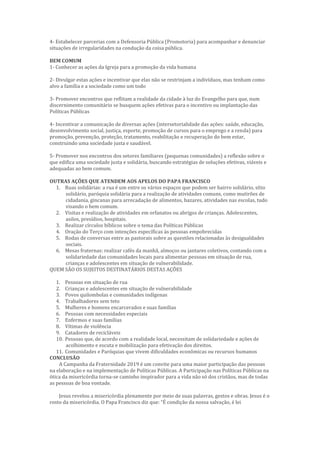 4- Estabelecer parcerias com a Defensoria Pública (Promotoria) para acompanhar e denunciar
situações de irregularidades na condução da coisa pública.
BEM COMUM
1- Conhecer as ações da Igreja para a promoção da vida humana
2- Divulgar estas ações e incentivar que elas não se restrinjam a indivíduos, mas tenham como
alvo a família e a sociedade como um todo
3- Promover encontros que reflitam a realidade da cidade à luz do Evangelho para que, num
discernimento comunitário se busquem ações efetivas para o incentivo ou implantação das
Políticas Públicas
4- Incentivar a comunicação de diversas ações (intersetorialidade das ações: saúde, educação,
desenvolvimento social, justiça, esporte, promoção de cursos para o emprego e a renda) para
promoção, prevenção, proteção, tratamento, reabilitação e recuperação do bem estar,
construindo uma sociedade justa e saudável.
5- Promover nos encontros dos setores familiares (pequenas comunidades) a reflexão sobre o
que edifica uma sociedade justa e solidária, buscando estratégias de soluções efetivas, viáveis e
adequadas ao bem comum.
OUTRAS AÇÕES QUE ATENDEM AOS APELOS DO PAPA FRANCISCO
1. Ruas solidárias: a rua é um entre os vários espaços que podem ser bairro solidário, sítio
solidário, paróquia solidária para a realização de atividades comuns, como mutirões de
cidadania, gincanas para arrecadação de alimentos, bazares, atividades nas escolas, tudo
visando o bem comum.
2. Visitas e realização de atividades em orfanatos ou abrigos de crianças. Adolescentes,
asilos, presídios, hospitais.
3. Realizar círculos bíblicos sobre o tema das Políticas Públicas
4. Oração do Terço com intenções específicas às pessoas empobrecidas
5. Rodas de conversas entre as pastorais sobre as questões relacionadas às desigualdades
sociais.
6. Mesas fraternas: realizar cafés da manhã, almoços ou jantares coletivos, contando com a
solidariedade das comunidades locais para alimentar pessoas em situação de rua,
crianças e adolescentes em situação de vulnerabilidade.
QUEM SÃO OS SUJEITOS DESTINATÁRIOS DESTAS AÇÕES
1. Pessoas em situação de rua
2. Crianças e adolescentes em situação de vulnerabilidade
3. Povos quilombolas e comunidades indígenas
4. Trabalhadores sem teto
5. Mulheres e homens encarcerados e suas famílias
6. Pessoas com necessidades especiais
7. Enfermos e suas famílias
8. Vítimas de violência
9. Catadores de recicláveis
10. Pessoas que, de acordo com a realidade local, necessitam de solidariedade e ações de
acolhimento e escuta e mobilização para efetivação dos direitos.
11. Comunidades e Paróquias que vivem dificuldades econômicas ou recursos humanos
CONCLUSÃO
A Campanha da Fraternidade 2019 é um convite para uma maior participação das pessoas
na elaboração e na implementação de Políticas Públicas. A Participação nas Políticas Públicas na
ótica da misericórdia torna-se caminho inspirador para a vida não só dos cristãos, mas de todas
as pessoas de boa vontade.
Jesus revelou a misericórdia plenamente por meio de suas palavras, gestos e obras. Jesus é o
rosto da misericórdia. O Papa Francisco diz que: “É condição da nossa salvação, é lei
 