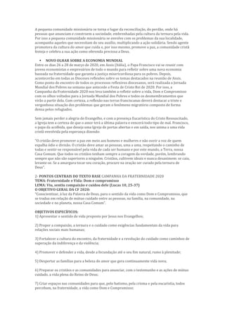 A pequena comunidade missionária se torna o lugar da reconciliação, do perdão, onde há
pessoas que anunciam e constroem a sociedade, embrenhadas pela cultura da ternura pela vida.
Por isso a pequena comunidade missionária se envolve com os problemas da sua localidade,
acompanha aqueles que necessitam do seu auxílio, multiplicando a ação solidária. Sendo agente
promotora da cultura do amor que cuida e, por isso mesmo, promove a paz, a comunidade cristã
festeja e celebra a sua ação como oferenda preciosa a Deus.
 NOVO OLHAR SOBRE A ECONOMIA MUNDIAL
Entre os dias 26 a 28 de março de 2020, em Assis (Itália), o Papa Francisco vai se reunir com
jovens economistas e empresários de todo o mundo para refletir sobre uma nova economia
baseada na fraternidade que garanta a justiça misericordiosa para os pobres. Depois,
acontecerão em todas as Dioceses reflexões sobre os temas destacados na reunião de Assis.
Como ponto de encontro de todos os processos reflexivos diocesanos, será realizada a Jornada
Mundial dos Pobres na semana que antecede a Festa de Cristo Rei de 2020. Por isso, a
Campanha da Fraternidade 2020 nos leva também a refletir sobre a vida, Dom e Compromisso
com os olhos voltados para a Jornada Mundial dos Pobres e todos os desmembramentos que
virão a partir dela. Com certeza, a reflexão nas terras franciscanas deverá destacar a triste e
vergonhosa situação dos problemas que geram o fenômeno migratório composto de forma
densa pelos refugiados.
Sem jamais perder a alegria do Evangelho, e com a presença Eucarística do Cristo Ressuscitado,
a Igreja tem a certeza de que o amor terá a última palavra e vencerá todo tipo de mal. Francisco,
o papa da acolhida, que deseja uma Igreja de portas abertas e em saída, nos anima a uma vida
cristã envolvida pela esperança dizendo:
“O cristão deve promover a paz em meio aos homens e mulheres e não ouvir a voz de quem
espalha ódio e divisão. O cristão deve amar as pessoas, uma a uma, respeitando o caminho de
todas e sentir-se responsável pela vida de cada ser humano e por este mundo, a Terra, nossa
Casa Comum. Que todos os cristãos tenham sempre a coragem da verdade, porém, lembrando
sempre que não são superiores a ninguém. Cristãos, cultivem ideais e nunca desanimem: se caiu,
levante-se. Se a amargura tocar seu coração, procure na oração ser curado pela ternura de
Deus”.
2- PONTOS CENTRAIS DO TEXTO BASE CAMPANHA DA FRATERNIDADE 2020
TEMA: Fraternidade e Vida: Dom e compromisso
LEMA: Viu, sentiu compaixão e cuidou dele (Lucas 10, 25-37)
O OBJETIVO GERAL DA CF 2020:
“Conscientizar, à luz da Palavra de Deus, para o sentido da vida como Dom e Compromisso, que
se traduz em relação de mútuo cuidado entre as pessoas, na família, na comunidade, na
sociedade e no planeta, nossa Casa Comum”.
OBJETIVOS ESPECÍFICOS:
1) Apresentar o sentido de vida proposto por Jesus nos Evangelhos;
2) Propor a compaixão, a ternura e o cuidado como exigências fundamentais da vida para
relações sociais mais humanas;
3) Fortalecer a cultura do encontro, da fraternidade e a revolução do cuidado como caminhos de
superação da indiferença e da violência;
4) Promover e defender a vida, desde a fecundação até o seu fim natural, rumo à plenitude;
5) Despertar as famílias para a beleza do amor que gera continuamente vida nova;
6) Preparar os cristãos e as comunidades para anunciar, com o testemunho e as ações de mútuo
cuidado, a vida plena do Reino de Deus;
7) Criar espaços nas comunidades para que, pelo batismo, pela crisma e pela eucaristia, todos
percebam, na fraternidade, a vida como Dom e Compromisso;
 