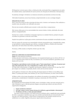 8) Despertar os jovens para o dom e a beleza da vida, motivando-lhes o engajamento em ações
de cuidado mútuo, especialmente de outros jovens em situação de sofrimento e desesperança;
9) valorizar, divulgar e fortalecer as inúmeras iniciativas já existentes em favor da vida;
10) Cuidar do planeta, nossa Casa Comum, comprometendo-se com a ecologia integral.
ORAÇÃO DA CF 2020
Deus, nosso Pai, fonte da vida e princípio do bem viver, criastes o ser humano e lhe confiastes o
mundo como um jardim a ser cultivado com amor.
Dai-nos um coração acolhedor para assumir a vida como dom e compromisso.
Abri nossos olhos para ver as necessidades dos nossos irmãos e irmãs, sobretudo, dos mais
pobres e marginalizados.
Ensinai-nos a sentir a verdadeira compaixão expressa no cuidado fraterno, próprio de quem
reconhece no próximo o rosto do vosso Filho.
Inspirai-nos palavras e ações para sermos construtores de uma sociedade reconciliada no amor.
Dai-nos a graça de vivermos em comunidades eclesiais missionárias que, compadecidas, vejam,
se aproximem e cuidem daqueles que sofrem, a exemplo de Maria, a Senhora da Conceição
Aparecida e de Santa Dulce dos Pobres, Anjo Bom do Brasil.
Por Jesus, o Filho amado, no Espírito, Senhor que dá a vida.
Amém.
HINO DA CAMPANHA DA FRATERNIDADE 2020
Autor: Pe. José Antonio de Oliveira
1) Deus de amor e de ternura, contemplamos este mundo tão bonito que nos deste. (Cf. Gn 1,2-
15; 2,1-25) Desse Dom, fonte da vida, recordamos: (Cf. SI 36,10) Cuidadores, guardiões tu nos
fizeste. (Cf. Gn 2,15)
Peregrinos, aprendemos nesta estrada o que o “bom samaritano” ensinou: Ao passar por
uma vida ameaçada, Ele a viu, compadeceu e cuidou. (Cf. Lc 10,33-34)
2) Toda vida é um presente e é sagrada, seja humana, vegetal ou animal. (Cf. LS, esp. Cap. IV) É
pra sempre ser cuidada e respeitada, desde o início até seu termo natural.
3) Tua glória é o homem vivo, Deus da Vida; (Cf. Santo Irineu) ver felizes os teus filhos, tuas
filhas; é a justiça para todos, sem medida; (Cf. Am 5,24) É formarmos, no amor, bela Família.
4) Mata a vida o vírus torpe da ganância, da violência, da mentira e da ambição. Mas também o
preconceito, a intolerância. O caminho é a justiça e conversão. (Cf. 2Tm 2,22-26)
APRESENTAÇÃO
Na Campanha da Fraternidade (CF) 2020, somos convidados a olhar com mais atenção para a
vida. Constata-se que a vida das pessoas chegou a um ponto que esbarra em uma série de
angustiantes indagações.
1. O que aconteceu conosco?
2. Por que vemos crescer tantas formas de violência, agressividade e destruição?
3. Perdemos, de fato, o valor da fraternidade?
Em meio a tantas questões, a CF 2020 convoca à reflexão sobre o significado mais profundo
da vida e a encontrar caminhos para que esse sentido seja fortalecido ou reencontrado. É por
isso que a CF 2020 proclama: a vida é Dom e Compromisso! Seu sentido consiste em ver,
solidarizar-se e cuidar. Significa não passar cego às dores das pessoas.
 