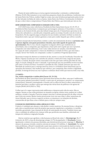 Diante de tanta indiferença se torna urgente testemunhar e estimular a solidariedade
(Mateus 25,45). Não temamos se nos sentirmos pequenos diante dos problemas. Lembremo-nos
de Santa Dulce dos Pobres, mulher frágil no corpo, mas uma fortaleza peregrinante pelas terras
de São Salvador da Bahia de todos os Santos. Santa Dulce dos Pobres é testemunho irrefutável
de que a vida é dom e compromisso. É Santa Dulce dos Pobres, que intercede por nós no céu.
BOM SAMARITANO: COMPAIXÃO E CUIDADO COM A VIDA
A CF 2020 toma como referência a Parábola do Bom Samaritano (Lucas 10, 25-37). A
Parábola do Bom Samaritano é composta por personagens anônimos. O Sacerdote e o Levita,
desviam-se do homem ferido, pois não tinham tempo para ele. O Samaritano aproxima-se da
vítima dos salteadores e, movido pela compaixão, gasta seu tempo, ficando com ele à noite na
hospedaria. No dia seguinte paga as despesas da sua estadia e promete retribuir ao dono da
hospedaria tudo o que por ventura gastasse a mais para cuidar daquele que sofreu o assalto.
A postura inesperada do Samaritano contém o centro do ensinamento de Jesus: o próximo não
é apenas alguém com quem possuímos vínculos, mas todo aquele de quem nos
aproximamos. Não é a Lei, vínculo sanguíneo ou ligação afetiva que estabelecem as
prioridades, mas a compaixão, que impulsiona a fazer pelo outro aquilo que nos é possível,
rompendo com toda indiferença. A lei é esta: todos devem ser amados, sem distinção.
Ser capaz de sentir compaixão é a chave da obediência à vontade de Deus, que ama toda a
criação: Servir! Ver! Sentir, ter compaixão e cuidar é o autêntico Programa Quaresmal.
Quaresma é tempo de abertura ao mistério da dor, morte e a cruz do Crucificado, Vencedor da
Morte. A Igreja recorda que esse caminho do calvário e vitória de Cristo, exige de nós jejum,
oração e a esmola. No jejum somos conectados à dor dos que tanto sofrem pela falta de vida
digna. A oração, diálogo de amor e amizade, é aproximação que nos possibilita sermos tocados
pelo amor e ternura de Deus. A esmola é a partilha de vida, cuidado amoroso que nasce da
liberdade da renúncia para a entrega amorosa. Jesus é o verdadeiro bom Samaritano que se
aproxima dos homens e das mulheres que sofrem e, por compaixão, lhes restitui a dignidade
perdida. A entrega de Jesus na cruz é apenas o culminar desse estilo que marcou toda a sua vida.
1ª PARTE –
Viu, sentiu compaixão e cuidou dele (Lucas 10, 33-34).
Na Parábola do Bom Samaritano, Jesus apresenta duas formas de olhar: uma que é indiferente:
vê, mas passa adiante (sacerdote e levita); e outra que vê, permanece, envolve e se compromete
(samaritano). Somente contemplando o mundo com os olhos de Deus (o olhar samaritano), é
possível perceber e acolher o grito que emerge das várias faces da pobreza e da agonia da
criação (DGAE 2019/2023 n. 102).
O olhar que vê e segue representa toda indiferença e desprezo pela vida do outro. Não se
engane: mesmo os que estão próximos ou atuantes na Igreja, muitas vezes, podem ter o olhar
maldoso, viciado e cansado. É preciso sempre exercitar a mesma perspectiva do olhar virtuoso
que Cristo nos ensina. Muitos santos procuraram viver em suas vidas o olhar samaritano do
nosso Salvador, que os levou a superar as dores, as injustiças e as violações de direitos,
convencidos de que Deus criou o infinito para a vida ser sempre mais.
O OLHAR DA INDIFERENÇA GERA AMEAÇAS À VIDA
O aborto é realidade que ameaça a vida desde o ventre materno. Da mesma forma, o desprezo
pela vida se manifesta por meio de projetos que querem regularizar a eutanásia e o suicídio
assistido, garantindo o que chamam de direito de antecipação da morte. Também temos que
citar a realidade de milhares de crianças órfãs que perderam suas famílias, sobretudo em
tempos de violência e migração forçada.
Outros cenários que agridem a vida humana no Brasil são estes: 1- Desemprego: No 1º
trimestre de 2019, a taxa de desemprego atingiu 12,7% da população. 2- Desolação: Cresce
igualmente o número de pessoas desoladas, que desistiram de procurar emprego. 3- Miséria: O
número de pessoas vivendo a miséria extrema já somam 13,5 milhões. 4- Ansiedade: Por todos
estes problemas, o Brasil é considerado o país mais ansioso e estressado da América Latina. 5
– Suicídio: Em 2016, houve 11.433 mortes por suicídio, ou seja, 31 casos de suicídio por dia. Os
 