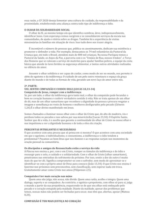 essa razão, a CF 2020 deseja fomentar uma cultura do cuidado, da responsabilidade e da
proximidade, estabelecendo uma aliança contra todo tipo de indiferença e ódio.
O OLHAR DA SOLIDARIEDADE SOCIAL
O olhar da fé, ao mesmo tempo em que identifica sombras, deve, indispensavelmente,
identificar luzes. Com esperança vemos surgirem e se consolidarem serviços da escuta nas
comunidades, de ajuda e vitória sobre as drogas. Também há a experiência de visitas
missionárias às famílias em situação de risco. Isso tudo deve nos trazer alegria.
É incontável o número de pessoas que, pública ou anonimamente, dedicam sua existência a
promover e defender a vida. Por exemplo, destacamos os 74 mil voluntários da Pastoral da
Criança que, em todo o Brasil, atendem mais de 800 mil crianças. Na nossa Paróquia temos a
Pastoral da Saúde, os Anjos da Paz, a parceria com o os “Irmãos de Rua, nossos Irmãos”, o Terço
dos Homens que se colocam a serviço de mutirões para ajudar famílias pobres, a equipe da cesta
básica que atende às lares feridos na segurança alimentar, e tantas outras atividades realizadas
no silêncio do amor.
Assumir o olhar solidário e ser capaz de cuidar, como modo de ser no mundo, nos permite ir
além do egoísmo e da indiferença. O cuidado de um pelo outro reinstaura o espaço da graça
diante do mundo e de todas as formas de vida, gerando um novo laço de amor entre nós.
2ª. PARTE:
VIU, SENTIU CIMPAIXÃO E CUIDOU DELE (LUCAS 10,33-34)
Compaixão de Jesus, romper com a indiferença:
Se, por um lado, o olhar da indiferença gera tanto mal, o olhar da compaixão pode fecundar o
bem no coração humano e conferir verdadeiro sentido à vida. Não se trata apenas de um olhar
de dó, mas de um olhar samaritano que reconhece a dignidade da pessoa e procura resgatar a
imagem e semelhança no rosto de homens e mulheres desfigurados pelo pecado (Gênesis
1,26).É o olhar divino manifestado em Jesus.
Somos chamados a iluminar nosso olhar com o olhar do Cristo que, do alto do madeiro, viu e
perdoou todos os pecados e nos salvou por sua misericórdia (Lucas 23,34). O Espírito Santo,
Senhor que dá a vida, é o auxílio que garante a continuidade do olhar de Cristo no nosso olhar e
nos impulsiona a ver a dignidade humana e de toda a obra da criação.
PERGUNTAS INTRIGANTES E NECESSÁRIAS
O que acontece com uma pessoa que só pensa em si mesma? O que acontece com uma sociedade
em que o egoísmo, o individualismo, o consumismo, a indiferença e o ódio tendem a
predominar? Peçamos ao bom Deus que nos ilumine e as respostas surjam nos momentos da
oração pessoal ou comunitária.
Os discípulos e amigos do Ressuscitado estão a serviço da vida
A Páscoa nos ensina a, por, com e em Cristo, romper os túmulos da indiferença e do ódio e
ressurgir para o zelo, o cuidado e a solidariedade. Com o olhar de Cristo (olhar samaritano),
penetramos nas entranhas do sofrimento do próximo. Por isso, sentir a dor do outro é muito
mais do que ter dó. Significa comprometer-se com o sofredor, sem medo de aproximar-se e
identificar-se com o próprio amor de Deus para conosco (João 13,34). O que Cristo nos ensina é
fazermo-nos próximos sem preconceitos, sem classificação, sem esperar nada em troca.
Gratuitamente amar como Cristo nos amou (Filipenses 2,5).
Compaixão é ter mais coração nas mãos
Quem ama não julga, não acusa, não divide. Quem ama cuida, acolhe e integra. Quem ama
dialoga, suporta e se compadece. Ao contrário, o egoísta e prepotente, com olhos só para si, julga
o mundo a partir da sua prepotência, esquecendo-se de que seu olhar está embaçado pelo
pecado e o coração entupido pela maldade. Diante da maldade, apesar dos problemas que
temos, nossas mãos não podem ser fechadas para socar, mas têm que, abertas, apoiar (Mateus
8,20).
COMPAIXÃO É TER MAIS JUSTIÇA NO CORAÇÃO
 