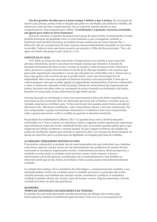 Um dos grandes desafios para o nosso tempo é definir o que é justiça. Na concepção da
maioria das pessoas, justiça trata-se daquilo que pode ser retribuído com dinheiro, trabalho, até
mimos por conta do bom comportamento. Ou, ao contrário, punido devido ao mau
comportamento. Uma pergunta para refletir: A retribuição e a punição, em nossa sociedade,
são iguais para todos os seres humanos?
É preciso envolver o conceito da justiça com a graça da misericórdia. A misericórdia é a mais
perfeita motivação da igualdade entre os seres humanos e, por conseguinte, também, a
motivação mais perfeita da justiça, na medida em que ambas tem em vista o mesmo fim: a
defesa da vida ou a recuperação da vida. A justiça misericordiosamente entendida se concretiza
no perdão. Todas as vezes que Jesus encontra um pecador, o Filho de Deus proclama: “Vai, e de
agora em diante não peques mais” (João 8, 1-11).
CONVITE DA CF 2020
A CF 2020, ao tratar da vida como Dom e Compromisso, nos convida a uma conversão
pessoal, comunitária, social e conceitual em relação à justiça que nutrimos. A missão do
discípulo missionário de Jesus Cristo é revelar ao mundo o rosto da misericórdia. Valorizar a
vida e promover a justiça misericordiosa é um ato de fé. Mas que também é um exercício que
passa pela organização comunitária e social, que não pode ser confundido com o “deixar que se
faça o que quiser com a certeza de que o perdão exista” como uma forma hipócrita da
impunidade. Não é isso que se propõe ao falarmos da justiça com misericórdia. E nem que se
cederá qualquer coisa que se pede, agindo na ingenuidade assistencialista. É preciso redescobrir
o valor e a beleza do conteúdo cristão da justiça. Diante de várias formas da compreensão da
justiça, lançamos um olhar sobre as concepções da justiça baseada na retribuição e da justiça
baseada na restauração, formas diferentes de agir diante da dor.
A Justiça baseada na retribuição é vista como merecimento à altura do delito cometido ou da
premiação ao bem praticado. Deve ser destacado que Jesus não se limitou a retribuir, pois, na
verdade, nada havia a retribuir, pois, “Cristo morreu por nós quando ainda éramos pecadores”
(Romanos 5,8). Não houve retribuição – não a merecíamos. Houve, e isto sim, restauração. Por
isso compreender a justiça no horizonte restaurativo é estabelecer uma nova compreensão
sobre a pessoa que errou e sobre o conflito no qual ela se encontra envolvida.
Na parábola dos trabalhadores (Mateus 20,1-11) quando Jesus conta a história daqueles
contratados na 1ª hora e outros, ao entardecer, temos a seguinte reação: aqueles que esperavam
uma retribuição maior por terem trabalhado desde cedo, se revoltam quando sabem que os que
chegaram por último receberam a mesma quantia. Os que reagem revoltosos são adeptos da
justiça da retribuição. Aquele que contrata os operários olha o ser humano de forma integral, no
desejo de contribuir para a restauração da dignidade corrompida pela falta de trabalho.
A CARIDADE: VERDADEIRO SENTIDO DA VIDA
É necessário redescobrir a caridade não só como inspiradora da ação individual, mas, também,
como força capaz de suscitar novas vias de enfrentamento dos problemas do mundo de hoje,
renovando as estruturas, organizações sociais e ordenamentos jurídicos. Nesta perspectiva, a
caridade se torna social. A caridade social nos leva a amar o bem comum e a buscar
efetivamente o bem das pessoas, consideradas não só individualmente, mas também na
dimensão social que as une. Assim, na tradição cristã, a justiça jamais estará desvinculada da
caridade.
A caridade deve animar a fé e a existência dos fiéis leigos e, consequentemente, também, a sua
atividade política vivida com caridade social. A caridade, portanto, é o princípio não só das
relações pessoais, mas também das relações sociais, econômicas e políticas. A verdadeira
caridade é também ofertar um coração capaz de escutar o outro. A Igreja samaritana, sinal da
caridade de Cristo vai além das aparências.
QUARESMA:
TEMPO DE CONVERSÃO E DA DESCOBERTA DA TERNURA
O caminho da conversão quaresmal convida à promoção do diálogo entre irmãos que,
fraternalmente, também é estabelecido pelo encontro. Tudo isso só se torna possível se
 