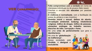 11
 Falta compromisso com a verdade em nome de
interesses individuais ou de grupos (fake news);
 Creches e escolas são atacadas por pessoas
armadas;
 A violência é normalizada, com a facilitação da
posse de armas e o seu incentivo;
 Assédio moral e sexual, defesa do aborto,
devastação ambiental, bullying, intolerância
religiosa, tráfico de drogas, tráfico de pessoas,
situações análogas ao trabalho escravo,
discurso de ódio, corrupção e fome;
 Há uma crise de pertencimento que gera o
identitarismo;
 Há uma de “globalização
da indiferença”;
 Nossa sociedade está
dividida, é desigual e
excludente.
Texto-Base, nn. 24-63
 