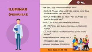  Mt 23,8: “Vós sois todos irmãos e irmãs”;
 Gn 3,15: “Vossos olhos se abrirão, e sereis como Deus,
conhecedores do bem e do mal”;
 Gn 4,9: “Onde está o teu irmão? Não sei. Acaso sou
guarda do meu irmão?”
 Gn 37,16: “Estou procurando meus irmãos”;
 Rt 1,16: “Onde quer que permaneças, permanecerei
contigo”;
 Jo 15,15: “Já não vos chamo servos. Eu vos chamo
amigos”;
 O testemunho dos santos e da VC;
 O magistério dos papas;
 Fratelli Tutti (Assis, 03/10/2020).
13
Texto-Base, nn. 86-122
 
