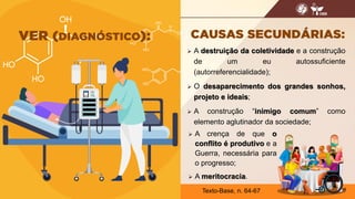  A destruição da coletividade e a construção
de um eu autossuficiente
(autorreferencialidade);
 O desaparecimento dos grandes sonhos,
projeto e ideais;
 A construção “inimigo comum” como
elemento aglutinador da sociedade;
18
Texto-Base, n. 64-67
 A crença de que o
conflito é produtivo e a
Guerra, necessária para
o progresso;
 A meritocracia.
 