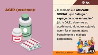 • O remédio é a AMIZADE
SOCIAL, que “alarga o
espaço de nossas tendas”
(cf. Is 54,2), abre-nos ao
acolhimento do outro, seja ele
quem for e, assim, ataca
frontalmente o mal que
padecemos.
19
Texto-Base, n. 123-131
 
