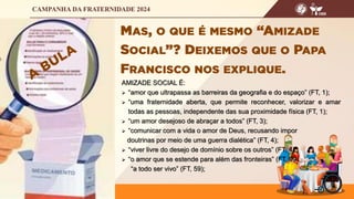 AMIZADE SOCIAL É:
 “amor que ultrapassa as barreiras da geografia e do espaço” (FT, 1);
 “uma fraternidade aberta, que permite reconhecer, valorizar e amar
todas as pessoas, independente das sua proximidade física (FT, 1);
 “um amor desejoso de abraçar a todos” (FT, 3);
 “comunicar com a vida o amor de Deus, recusando impor
doutrinas por meio de uma guerra dialética” (FT, 4);
 “viver livre do desejo de domínio sobre os outros” (FT, 4);
 “o amor que se estende para além das fronteiras” (FT, 99),
“a todo ser vivo” (FT, 59);
 