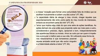  a nossa “vocação para formar uma comunidade feita de irmãos que se
acolhem mutuamente e cuidam uns dos outros” (FT, 96);
 “a capacidade diária de alargar o meu círculo, chegar àqueles que
espontaneamente não sinto como parte do meu mundo de interesses,
embora se encontrem perto de mim” (FT, 97);
 “amor que implica algo mais do que uma série de ações benéficas. As
ações derivam de uma união que propende cada vez mais para o outro,
considerando-o precioso, digno, aprazível e bom, independentemente
das aparências físicas ou morais. Amor ao outro por ser quem é impele-
nos a procurar o melhor para a sua vida. Só cultivando essa forma de
nos relacionarmos é que tornaremos possível
aquela amizade social que não exclui ninguém
e a fraternidade aberta a todos” (FT, 94).
 
