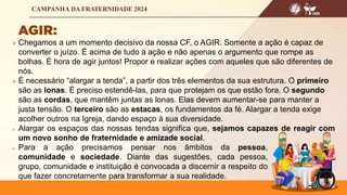  Chegamos a um momento decisivo da nossa CF, o AGIR. Somente a ação é capaz de
converter o juízo. É acima de tudo a ação e não apenas o argumento que rompe as
bolhas. É hora de agir juntos! Propor e realizar ações com aqueles que são diferentes de
nós.
 É necessário “alargar a tenda”, a partir dos três elementos da sua estrutura. O primeiro
são as lonas. É preciso estendê-las, para que protejam os que estão fora. O segundo
são as cordas, que mantêm juntas as lonas. Elas devem aumentar-se para manter a
justa tensão. O terceiro são as estacas, os fundamentos da fé. Alargar a tenda exige
acolher outros na Igreja, dando espaço à sua diversidade.
 Alargar os espaços das nossas tendas significa que, sejamos capazes de reagir com
um novo sonho de fraternidade e amizade social.
 Para a ação precisamos pensar nos âmbitos da pessoa,
comunidade e sociedade. Diante das sugestões, cada pessoa,
grupo, comunidade e instituição é convocada a discernir a respeito do
que fazer concretamente para transformar a sua realidade.
 