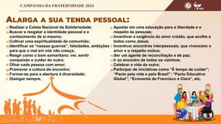a) Realizar a Coleta Nacional da Solidariedade;
b) Buscar e resgatar a identidade pessoal e o
conhecimento de si mesmo;
c) Cultivar uma espiritualidade de comunhão;
d) Identificar as “nossas guerras”, falsidades, ambições
para que o mal em nós não cresça;
e) Reagir como o bom samaritano: ver, sentir
compaixão e cuidar do outro;
f) Olhar cada pessoa com amor;
g) Promover a cultura do encontro;
h) Formar-se para a abertura à diversidade;
i) Dialogar sempre;
j) Apostar em uma educação para a liberdade e o
respeito às pessoas;
k) Incentivar a exigência do amor cristão, que acolhe a
todos como Jesus;
l) Incentivar encontros interpessoais, que vivenciem o
amor e o respeito mútuo;
m)Ser um agente de reconciliação e de paz;
n) Ir ao encontro de todos os vizinhos;
o) Celebrar a vida do outro;
p) Participar de iniciativas como “É tempo de cuidar”;
“Pacto pela vida e pelo Brasil”; “Pacto Educativo
Global”; “Economia de Francisco e Clara”, etc.
 